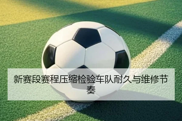 新赛段赛程压缩检验车队耐久与维修节奏